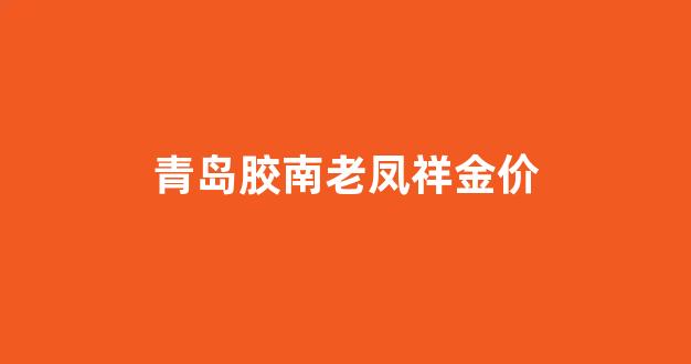 青岛胶南老凤祥金价_青岛老凤祥金店在哪有