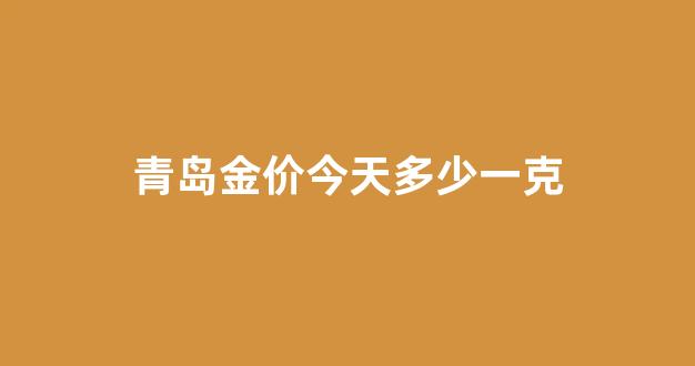 青岛金价今天多少一克_今天青岛黄金多少钱一斤