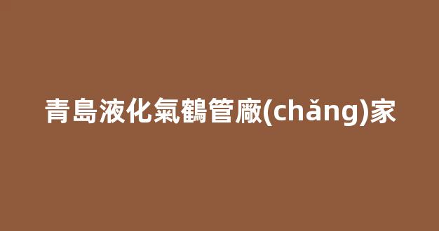 青島液化氣鶴管廠(chǎng)家(青島液化氣罐公司)(1)