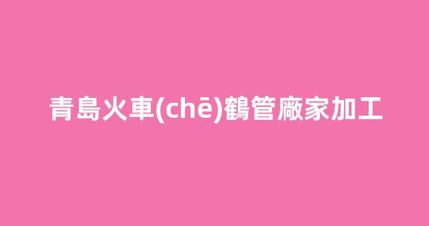 青島火車(chē)鶴管廠家加工(青島火車(chē)鶴管廠家加工廠地址)(1)