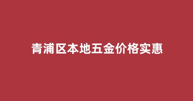 青浦五金建材批发市场_青浦区本地五金价格实惠