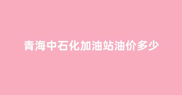 青海中石化加油站油价多少_青海中石化加油站分布图
