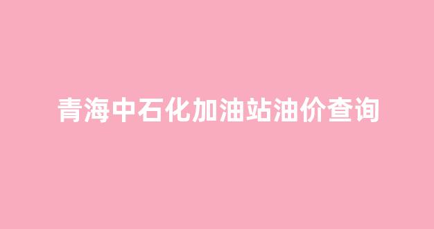 青海中国石化今日油价_青海中石化加油站油价查询
