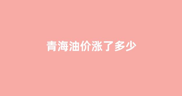 青海今天油价格是多少_青海油价涨了多少