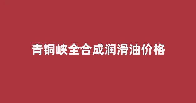 青铜峡全合成润滑油价格_青铜峡全合成润滑油价格查询