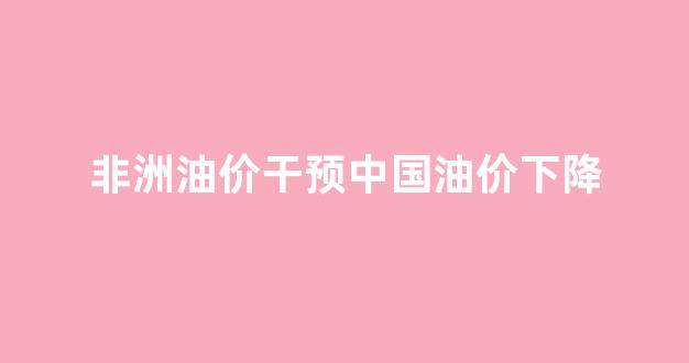 非洲石油消耗量_非洲油价干预中国油价下降