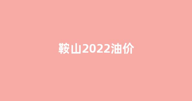 鞍山2022油价_鞍山油价调整最新消息