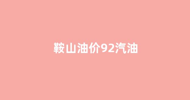 鞍山油价92汽油_鞍山今日油价95号