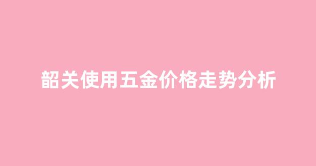 韶关使用五金价格走势分析_韶关五金批发