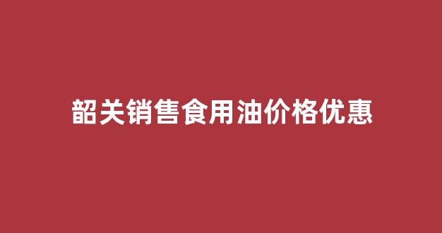 韶关销售食用油价格优惠多少_韶关销售食用油价格优惠