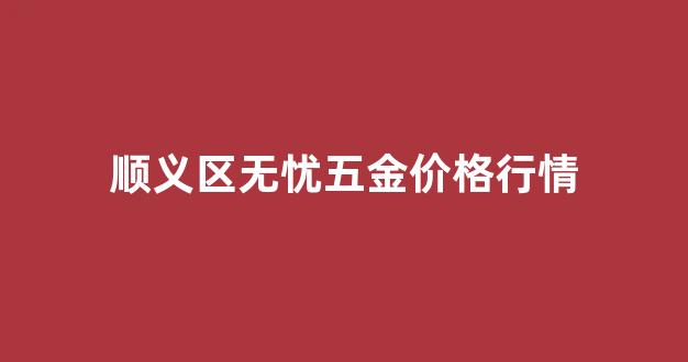顺义区无忧五金价格行情查询_顺义区无忧五金价格行情