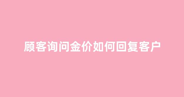 顾客对黄金金价嫌贵怎么回答_顾客询问金价如何回复客户