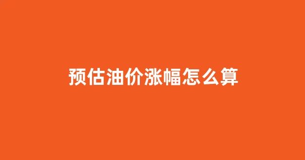 预计油价调整幅度_预估油价涨幅怎么算