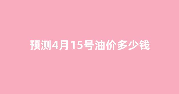 预测4月15号油价多少钱_4月15号油价上涨还是下调