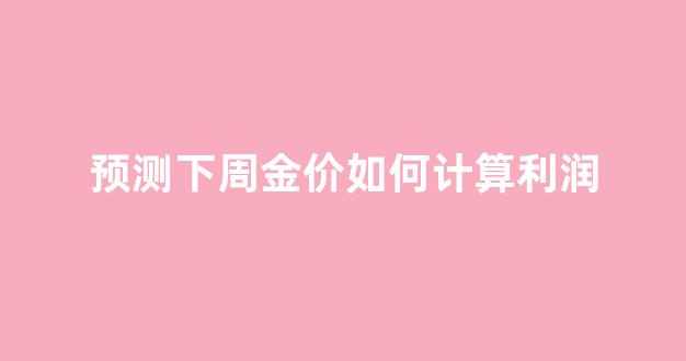 预测下周金价如何计算利润_下周金价调查