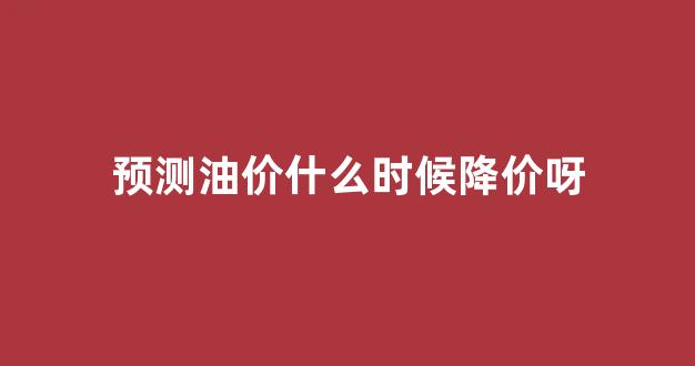 预测油价什么时候降价呀_油价预估