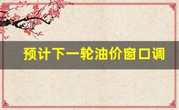 预计下一轮油价窗口调整-预计下一轮油价窗口调整多久