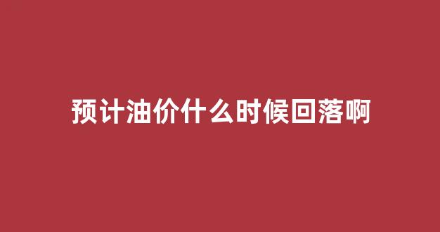 预估下次油价涨幅_预计油价什么时候回落啊