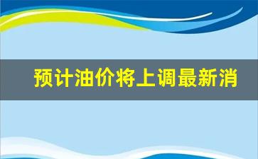 预计油价将上调最新消息-预计油价调整最新消息