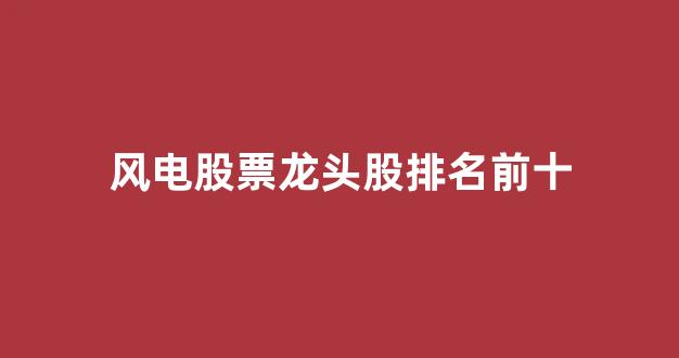 风电股票龙头股排名前十(风电板块的龙头股)_https://www.eamstsz.com_北交所_第1张