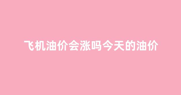 飞机油价会涨吗今天的油价是多少_飞机油价会涨吗今天的油价