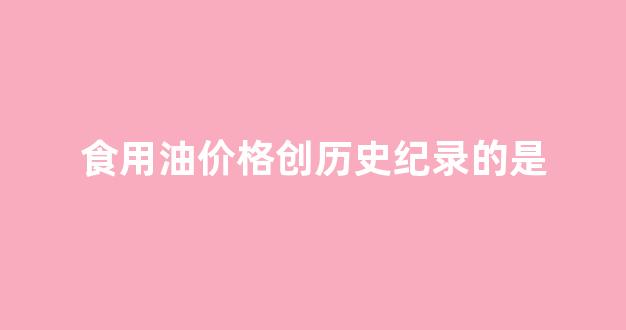 食用油价格分析_食用油价格创历史纪录的是
