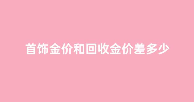 首饰金价和回收金价差多少_回收金价和买的价格差多少