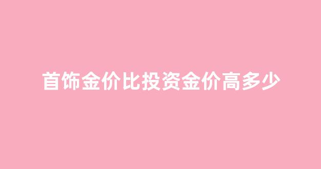 首饰金价比投资金价高多少_首饰金价和金价不等吗