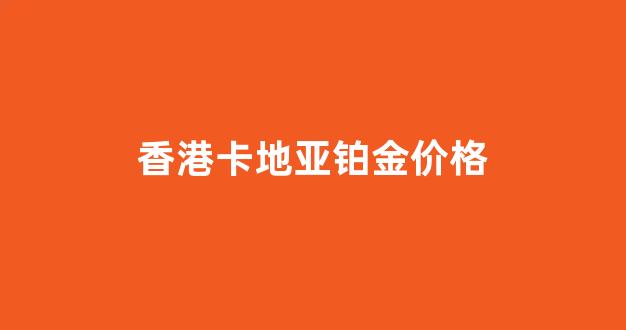 香港卡地亚手镯官网报价2019_香港卡地亚铂金价格