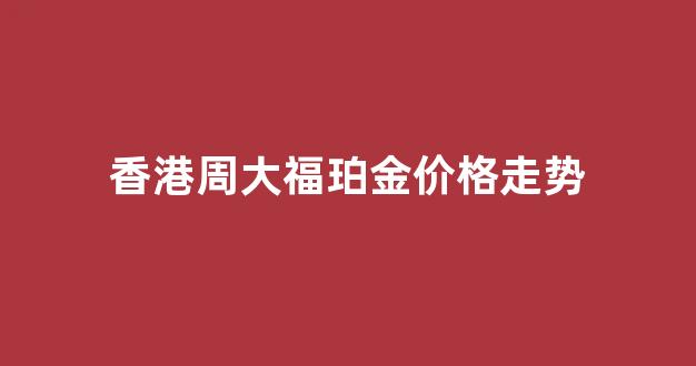 周大福香港金价今日价格多少两_香港周大福珀金价格走势