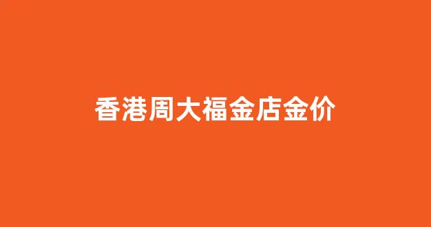 香港周大福黄金价格今天多少钱一克_香港周大福金店金价