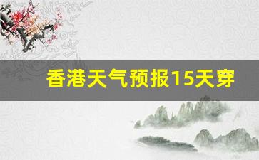 香港天气预报15天穿衣指南查询_香港天气预报15天穿衣指南查