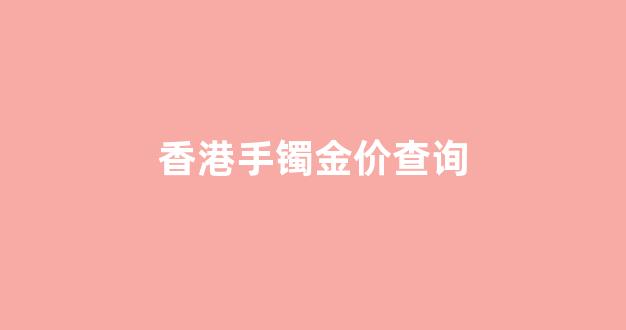香港手镯金价查询_香港黄金手链价格多少一个