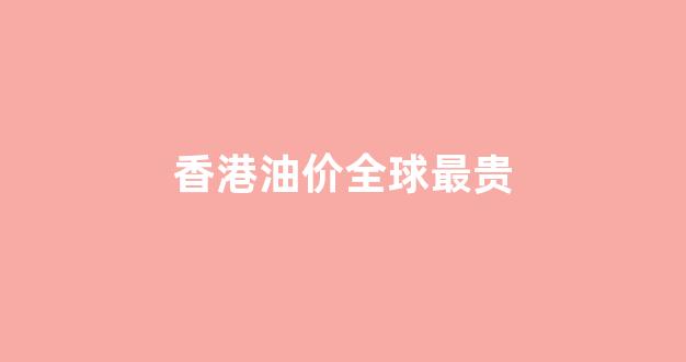 香港油价全球最贵_香港油价多少钱一升