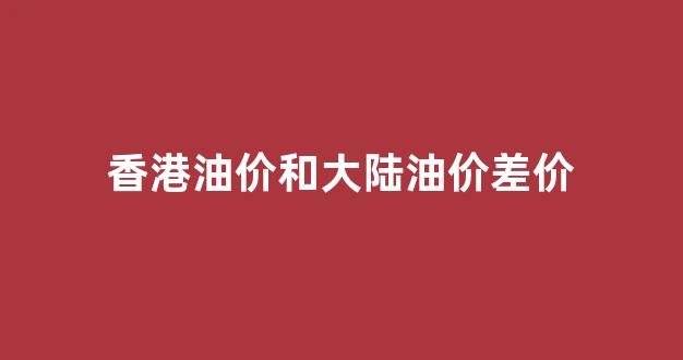香港油价和大陆差不多_香港油价和大陆油价差价