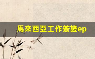 馬來西亞工作簽證ep1費(fèi)用(馬來西亞務(wù)工簽證期限)