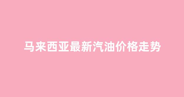 马来西亚最新汽油价格走势_马来西亚2021年汽油价格