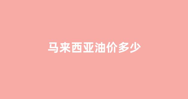 马来西亚油价多少_马来西亚油价多少钱一升