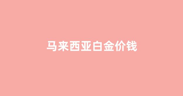 马来西亚白金价钱贵吗_马来西亚白金价钱