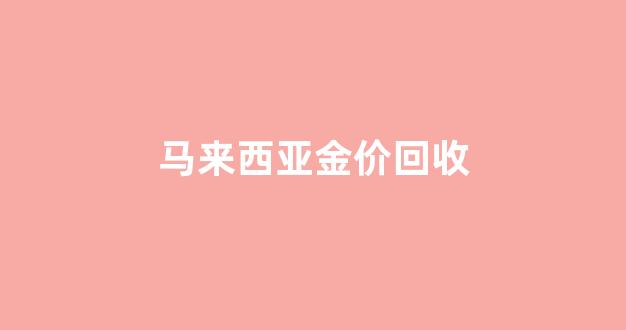 马来西亚金价回收_马来西亚金价回收多少钱