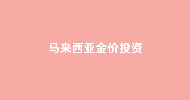 马来西亚金价投资_马来西亚金子便宜吗