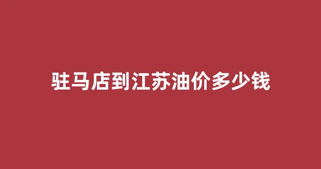 驻马店到江苏油价多少钱_从驻马店到郑州的油费多少钱