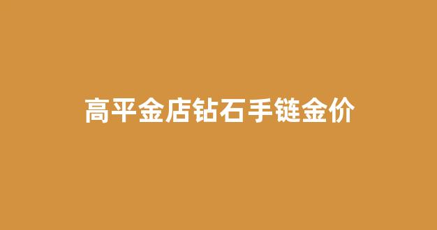 高平金店钻石手链金价_高平黄金珠宝城