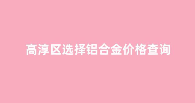 高淳哪里有卖铝槽的_高淳区选择铝合金价格查询