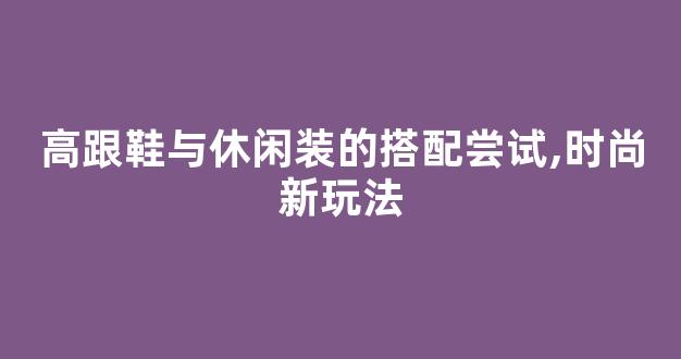 高跟鞋与休闲装的搭配尝试,时尚新玩法