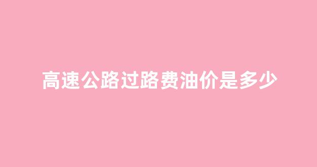 高速公路过路费油价是多少_高速过路费加入油价