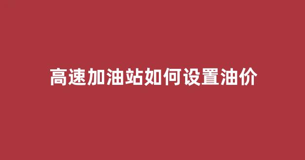 高速公路加油站设置_高速加油站如何设置油价