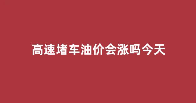 高速堵车费油吗_高速堵车油价会涨吗今天