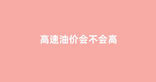 高速油价会不会高一点_高速油价会不会高