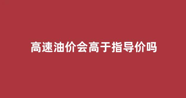 高速油价会不会贵点_高速油价会高于指导价吗